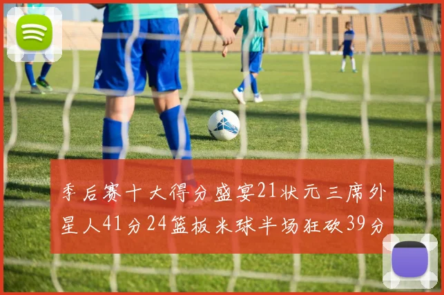 季后赛十大得分盛宴21状元三席外星人41分24篮板米球半场狂砍39分
