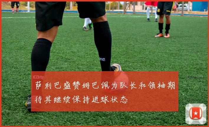 萨利巴盛赞姆巴佩为队长和领袖期待其继续保持进球状态
