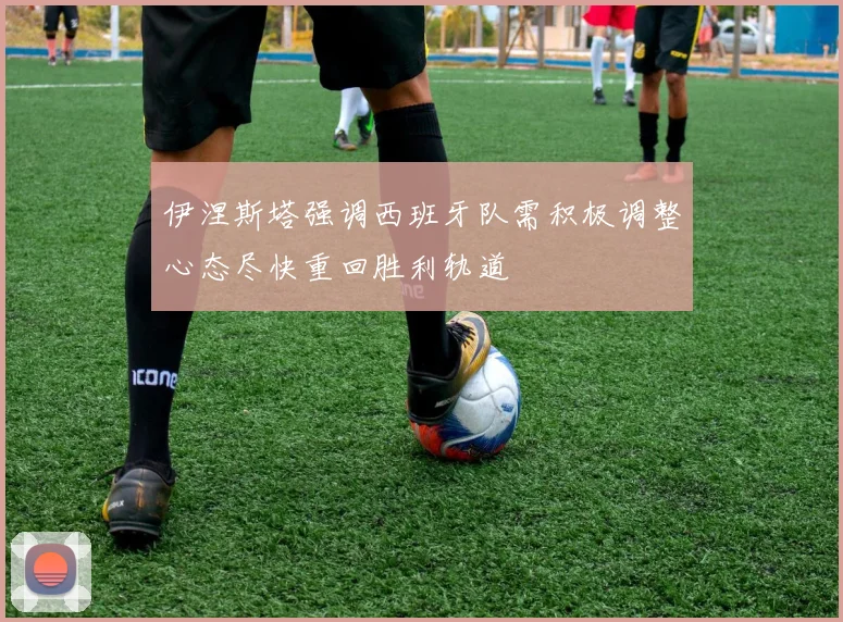 伊涅斯塔强调西班牙队需积极调整心态尽快重回胜利轨道