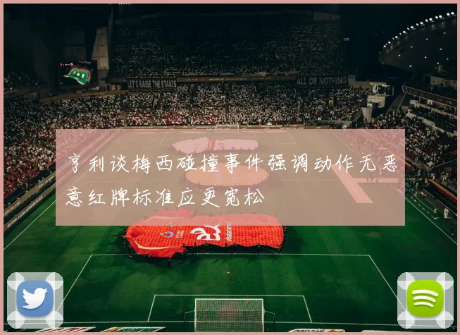 亨利谈梅西碰撞事件强调动作无恶意红牌标准应更宽松