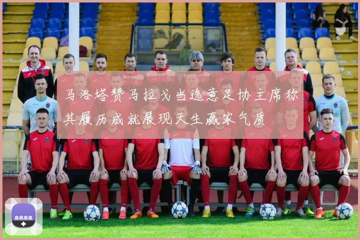 马洛塔赞马拉戈当选意足协主席称其履历成就展现天生赢家气质