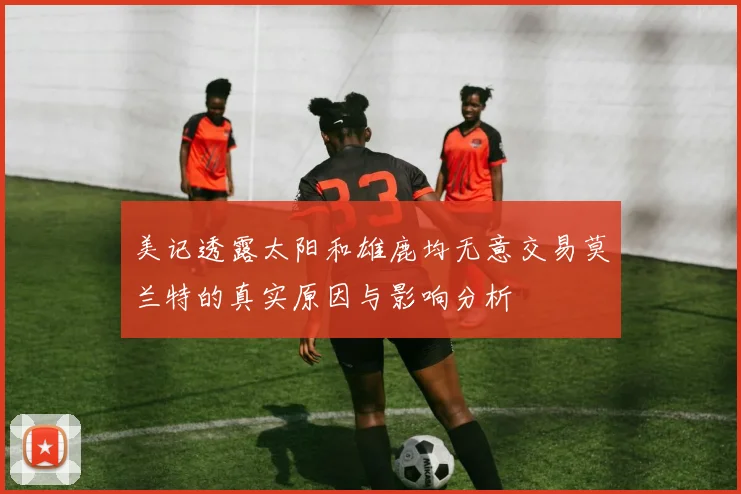 美记透露太阳和雄鹿均无意交易莫兰特的真实原因与影响分析