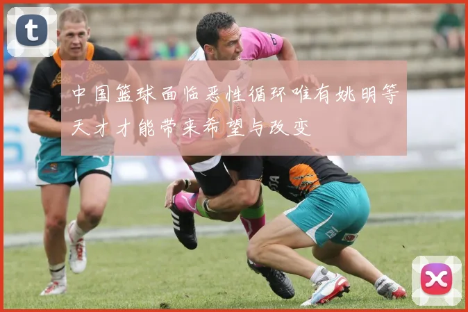 中国篮球面临恶性循环唯有姚明等天才才能带来希望与改变