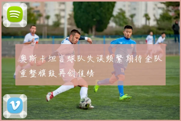 奥斯卡坦言球队失误频繁期待全队重整旗鼓再创佳绩