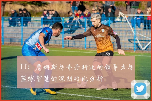 TT：詹姆斯与乔丹科比的领导力与篮球智慧的深刻对比分析