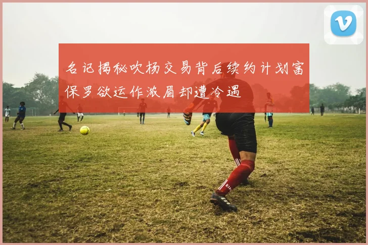 名记揭秘吹杨交易背后续约计划富保罗欲运作浓眉却遭冷遇