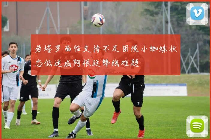 劳塔罗面临支持不足困境小蜘蛛状态低迷成阿根廷锋线难题
