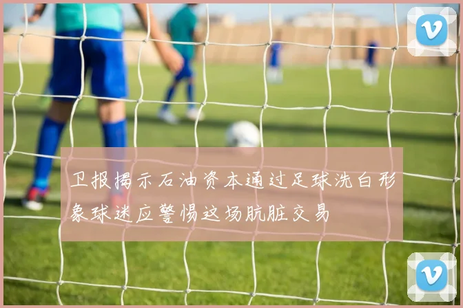 卫报揭示石油资本通过足球洗白形象球迷应警惕这场肮脏交易