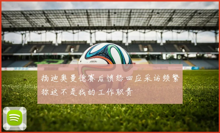 扬迪奥曼德赛后愤怒回应采访频繁称这不是我的工作职责