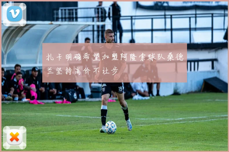扎卡明确希望加盟阿隆索球队桑德兰坚持高价不让步